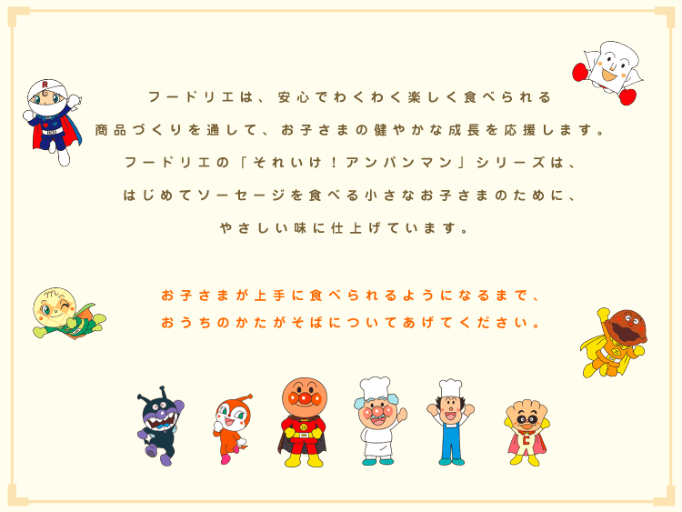 フードリエは、安心でわくわく楽しく食べられる商品づくりを通して、お子さまの健やかな成長を応援します。フードリエの「それいけ！アンパンマン」シリーズは、はじめてソーセージを食べる小さなお子さまのために、やさしい味に仕上げています。お子さまが上手に食べられるようになるまで、おうちのかたがそばについてあげてください。