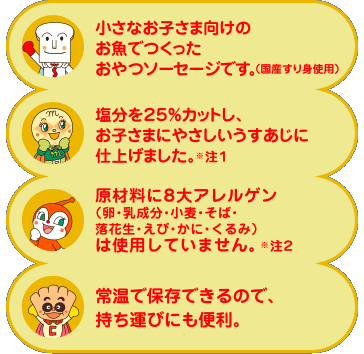 ・小さなお子さま向けのお魚でつくったおやつソーセージです。（国産すり身使用）　・塩分を25％カットし、お子さまの味覚形成に配慮したやさしい味付けにしました。注1　・原材料に7大アレルゲン（卵・乳成分・小麦・そば・落花生・えび・かに）は使用していません。注2　・常温で保存できるので、持ち運びにも便利。