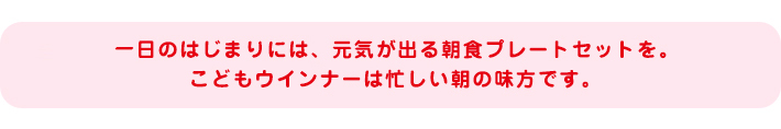 一日のはじまりには、元気が出る朝食プレートセットを。こどもウインナーは忙しい朝の味方です。