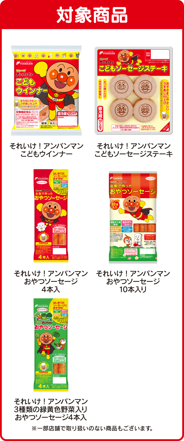 ＜対象商品＞こどもウインナー、こどもソーセージステーキ、おやつソーセージ4本入り、おやつソーセージ10本入り、3種類の緑黄色野菜入りおやつソーセージ4本入 ※一部店舗で取り扱いのない商品もございます。