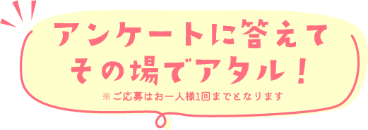 アンケートに答えてその場でアタル！※ご応募はお一人様1回までとなります