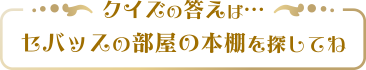 クイズの答えはセバッスの部屋の本棚を探してね