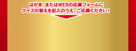 はがき、またはWEBの応募フォームにクイズの答えを記入のうえ、ご応募ください！