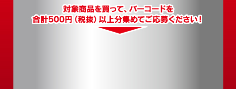 対象商品を買って、バーコードを合計500円（税抜）以上分集めてご応募ください！