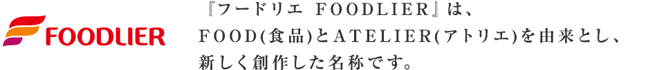 『フードリエ FOODLIER』は、FOOD(食品)とATELIER(アトリエ)を由来とし、新しく創作した名称です。 