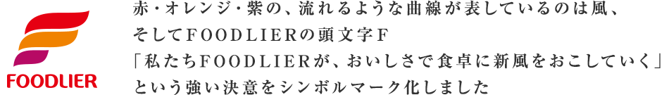 赤・オレンジ・紫の、流れるような曲線が表しているのは風、そしてFOODLIERの頭文字Ｆ「私たちFOODLIERが、おいしさで食卓に新風をおこしていく」という強い決意をシンボルマーク化しました 